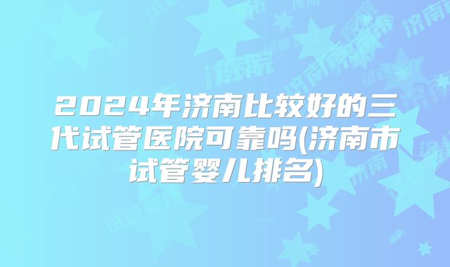 2024年济南比较好的三代试管医院可靠吗(济南市试管婴儿排名)