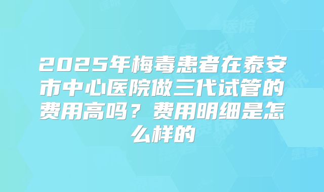 2025年梅毒患者在泰安市中心医院做三代试管的费用高吗？费用明细是怎么样的