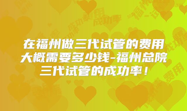 在福州做三代试管的费用大概需要多少钱-福州总院三代试管的成功率！