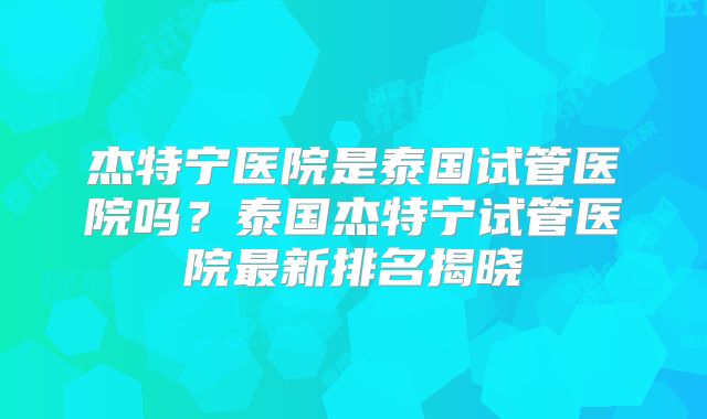 杰特宁医院是泰国试管医院吗？泰国杰特宁试管医院最新排名揭晓