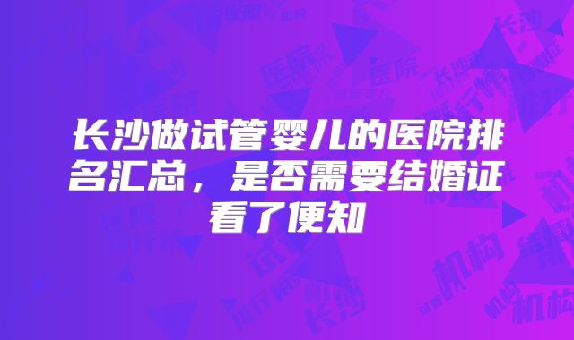 长沙做试管婴儿的医院排名汇总，是否需要结婚证看了便知