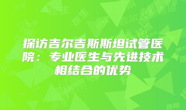 探访吉尔吉斯斯坦试管医院：专业医生与先进技术相结合的优势