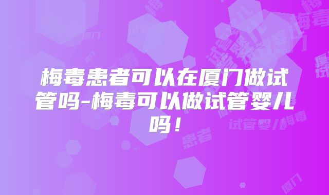 梅毒患者可以在厦门做试管吗-梅毒可以做试管婴儿吗！