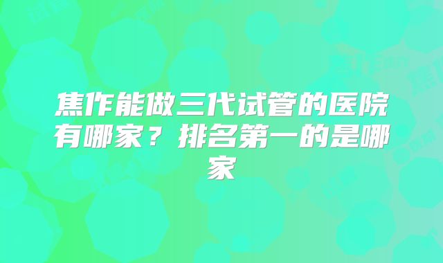 焦作能做三代试管的医院有哪家?排名第一的是哪家