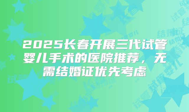 2025长春开展三代试管婴儿手术的医院推荐，无需结婚证优先考虑