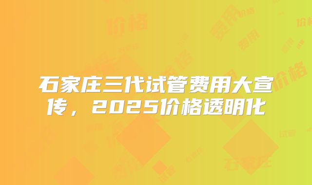 石家庄三代试管费用大宣传，2025价格透明化