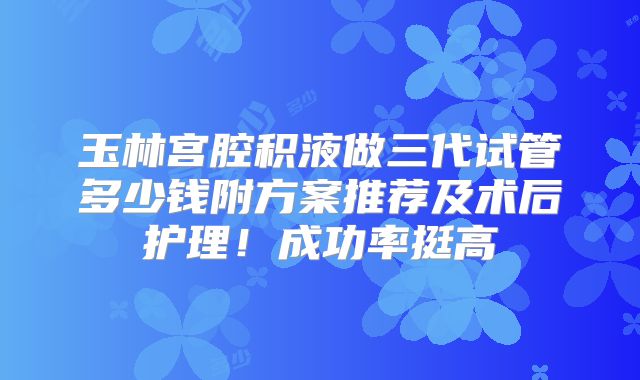 玉林宫腔积液做三代试管多少钱附方案推荐及术后护理！成功率挺高