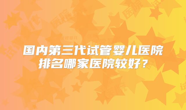 国内第三代试管婴儿医院排名哪家医院较好？