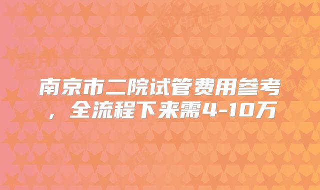 南京市二院试管费用参考,全流程下来需4-10万