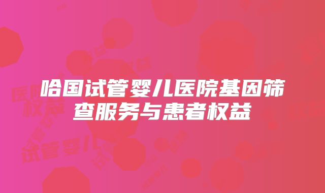 哈国试管婴儿医院基因筛查服务与患者权益