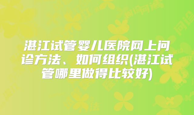 湛江试管婴儿医院网上问诊方法、如何组织(湛江试管哪里做得比较好)