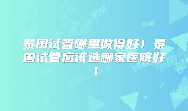 泰国试管哪里做得好！泰国试管应该选哪家医院好！