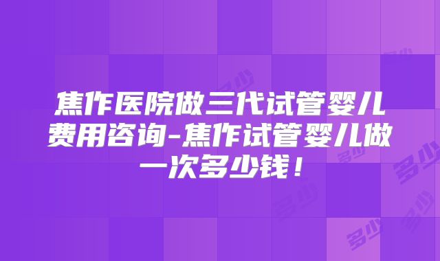 焦作医院做三代试管婴儿费用咨询-焦作试管婴儿做一次多少钱！