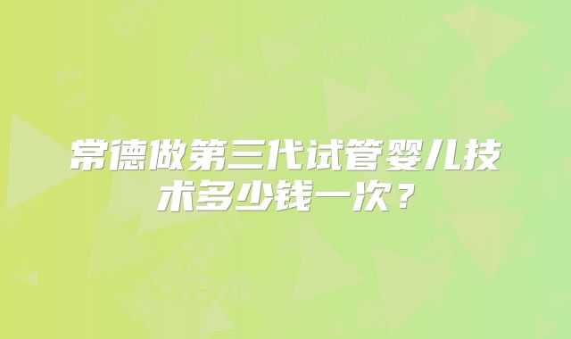 常德做第三代试管婴儿技术多少钱一次？