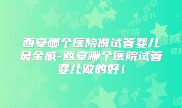 西安哪个医院做试管婴儿最全威-西安哪个医院试管婴儿做的好!