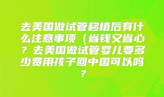 去美国做试管移植后有什么注意事项(省钱又省心?去美国做试管婴儿要多少费用孩子回中国可以吗?