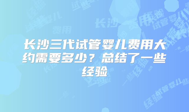 长沙三代试管婴儿费用大约需要多少?总结了一些经验