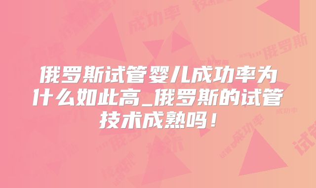 俄罗斯试管婴儿成功率为什么如此高_俄罗斯的试管技术成熟吗!