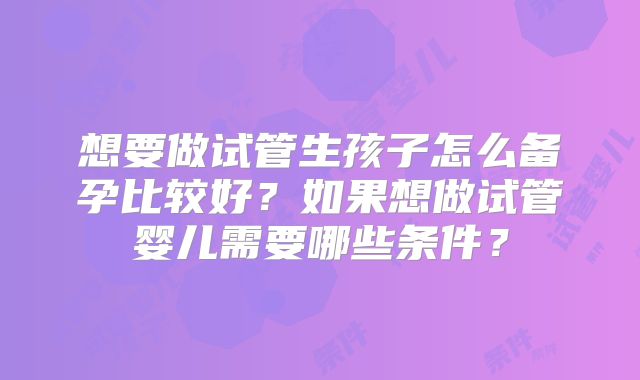 想要做试管生孩子怎么备孕比较好?如果想做试管婴儿需要哪些条件?