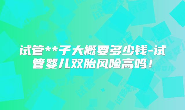 试管**子大概要多少钱-试管婴儿双胎风险高吗！