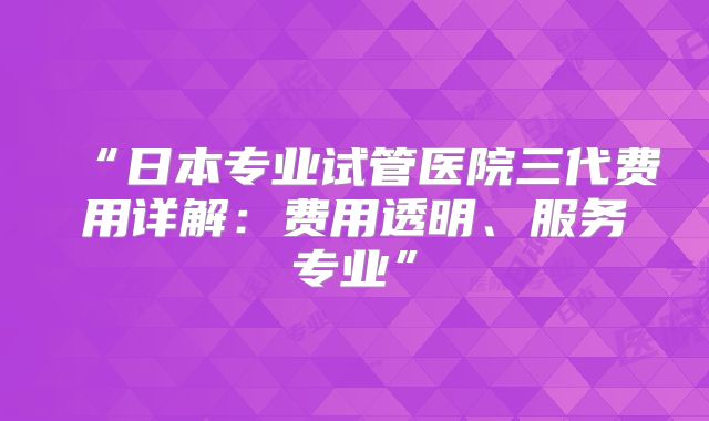 “日本专业试管医院三代费用详解:费用透明、服务专业”