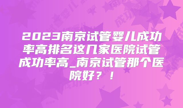 2023南京试管婴儿成功率高排名这几家医院试管成功率高_南京试管那个医院好?!