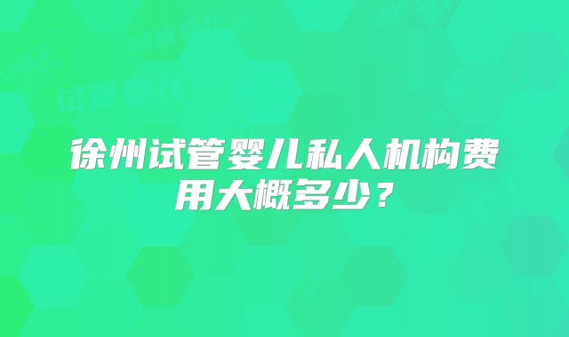 徐州试管婴儿私人机构费用大概多少？