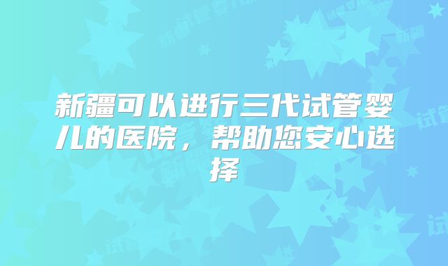 新疆可以进行三代试管婴儿的医院，帮助您安心选择