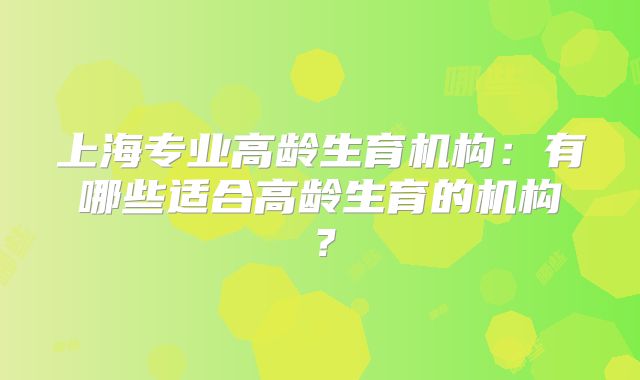 上海专业高龄生育机构：有哪些适合高龄生育的机构？