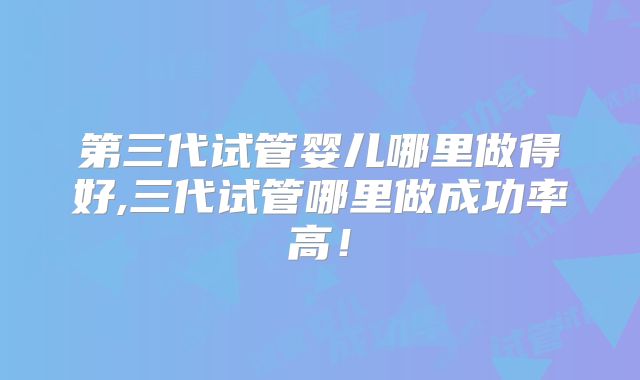 第三代试管婴儿哪里做得好,三代试管哪里做成功率高!