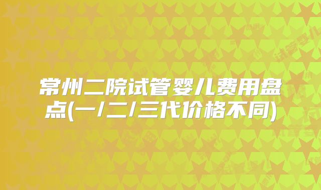 常州二院试管婴儿费用盘点(一/二/三代价格不同)