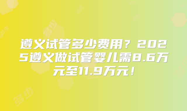 遵义试管多少费用？2025遵义做试管婴儿需8.6万元至11.9万元！