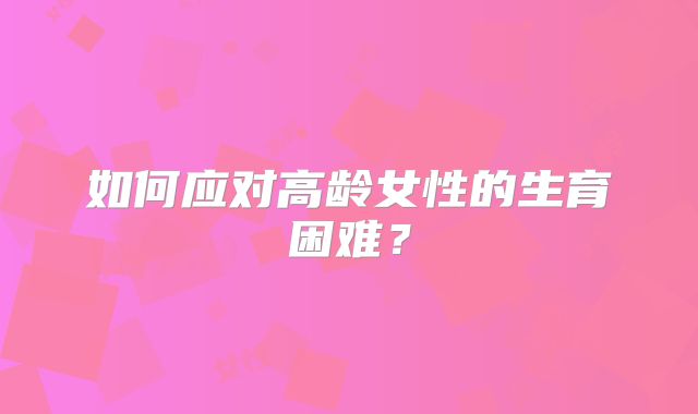 如何应对高龄女性的生育困难?
