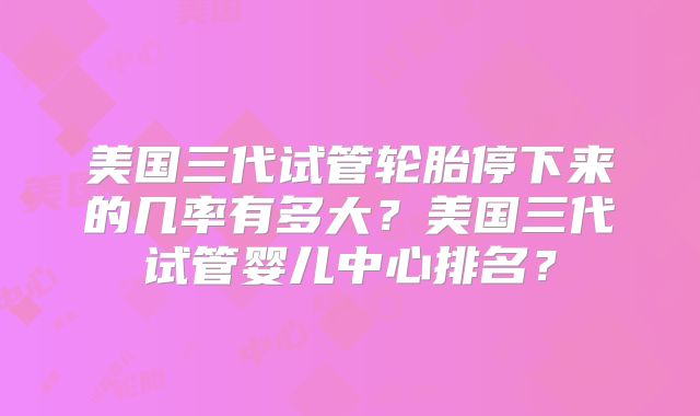 美国三代试管轮胎停下来的几率有多大？美国三代试管婴儿中心排名？