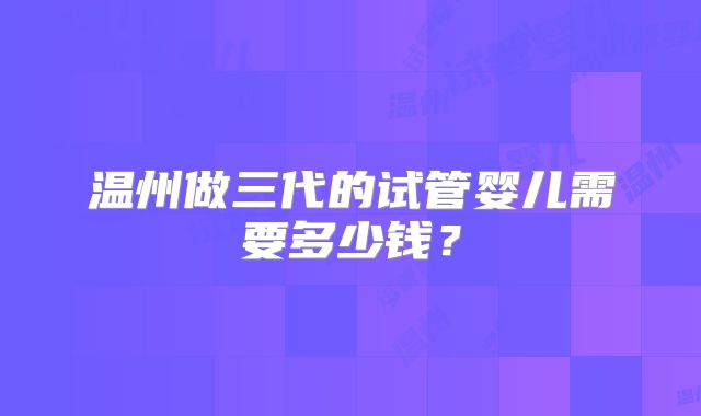 温州做三代的试管婴儿需要多少钱？