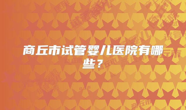 商丘市试管婴儿医院有哪些？