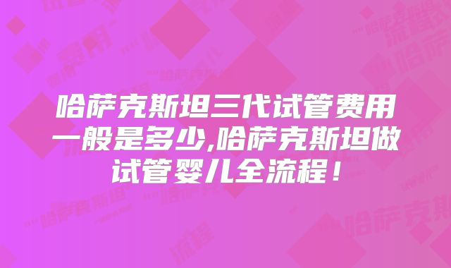 哈萨克斯坦三代试管费用一般是多少,哈萨克斯坦做试管婴儿全流程!