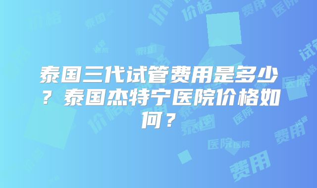 泰国三代试管费用是多少？泰国杰特宁医院价格如何？