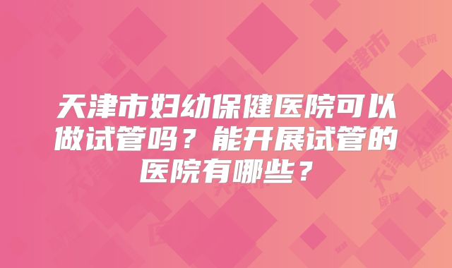 天津市妇幼保健医院可以做试管吗？能开展试管的医院有哪些？