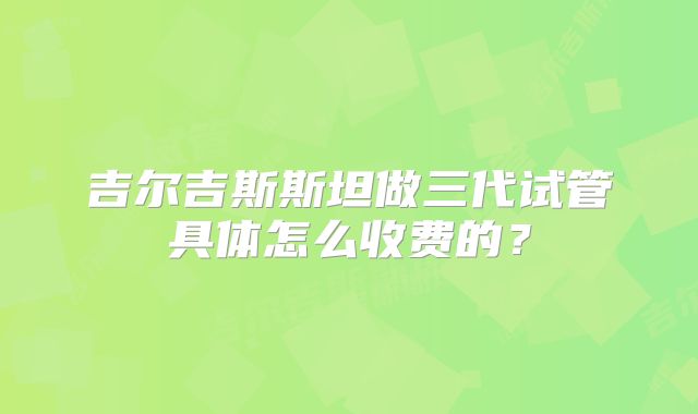 吉尔吉斯斯坦做三代试管具体怎么收费的?
