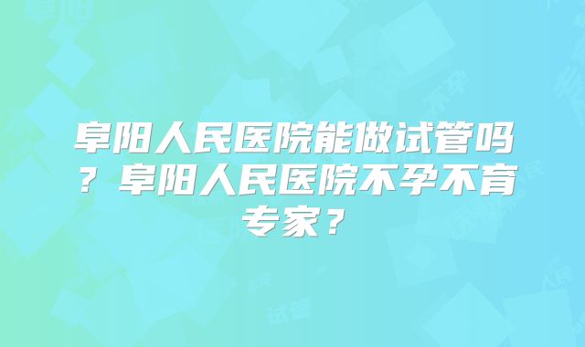 阜阳人民医院能做试管吗？阜阳人民医院不孕不育专家？