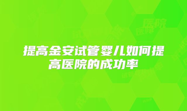 提高金安试管婴儿如何提高医院的成功率
