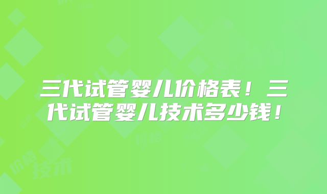 三代试管婴儿价格表！三代试管婴儿技术多少钱！