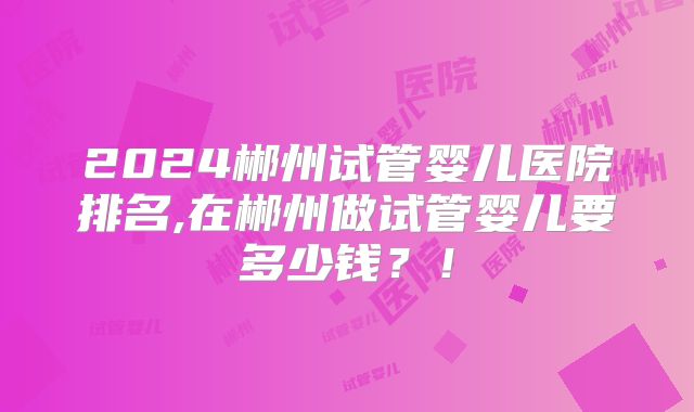 2024郴州试管婴儿医院排名,在郴州做试管婴儿要多少钱？！