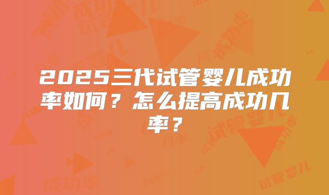 2025三代试管婴儿成功率如何?怎么提高成功几率?