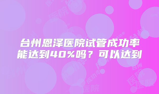 台州恩泽医院试管成功率能达到40%吗？可以达到