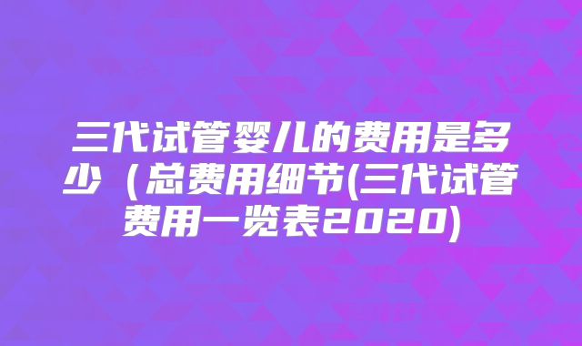 三代试管婴儿的费用是多少(总费用细节(三代试管费用一览表2020)