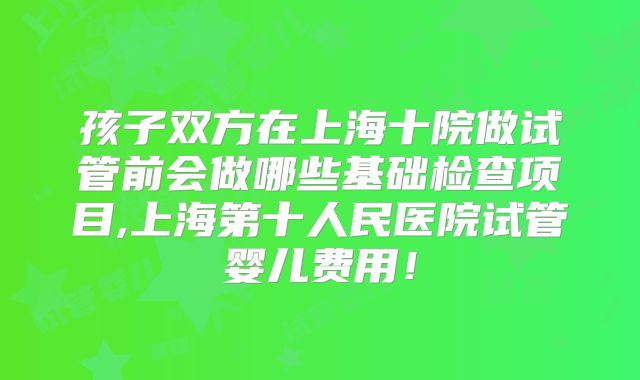 孩子双方在上海十院做试管前会做哪些基础检查项目,上海第十人民医院试管婴儿费用！