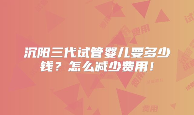 沉阳三代试管婴儿要多少钱？怎么减少费用！