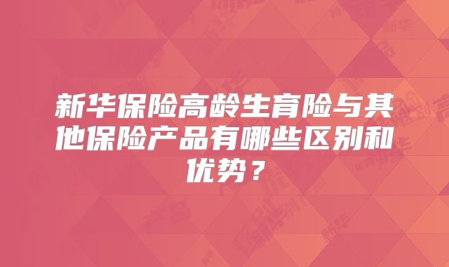 新华保险高龄生育险与其他保险产品有哪些区别和优势？